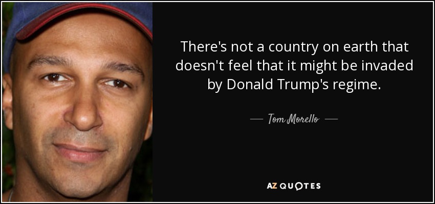 There's not a country on earth that doesn't feel that it might be invaded by Donald Trump's regime. - Tom Morello