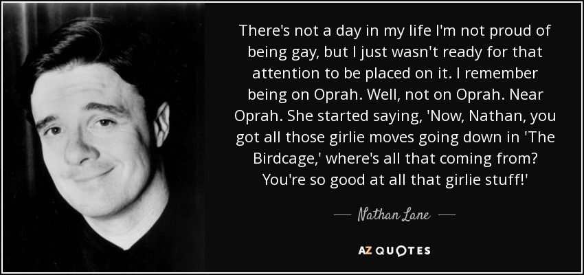 There's not a day in my life I'm not proud of being gay, but I just wasn't ready for that attention to be placed on it. I remember being on Oprah. Well, not on Oprah. Near Oprah. She started saying, 'Now, Nathan, you got all those girlie moves going down in 'The Birdcage,' where's all that coming from? You're so good at all that girlie stuff!' - Nathan Lane