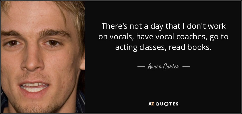 There's not a day that I don't work on vocals, have vocal coaches, go to acting classes, read books. - Aaron Carter