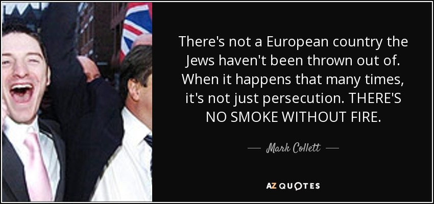 There's not a European country the Jews haven't been thrown out of. When it happens that many times, it's not just persecution. THERE'S NO SMOKE WITHOUT FIRE. - Mark Collett