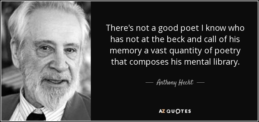 There's not a good poet I know who has not at the beck and call of his memory a vast quantity of poetry that composes his mental library. - Anthony Hecht