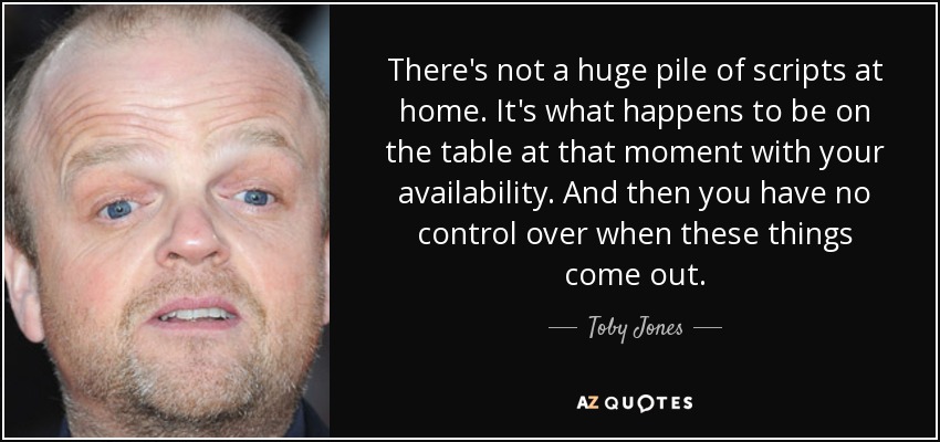 There's not a huge pile of scripts at home. It's what happens to be on the table at that moment with your availability. And then you have no control over when these things come out. - Toby Jones