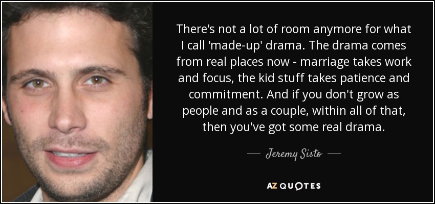 There's not a lot of room anymore for what I call 'made-up' drama. The drama comes from real places now - marriage takes work and focus, the kid stuff takes patience and commitment. And if you don't grow as people and as a couple, within all of that, then you've got some real drama. - Jeremy Sisto