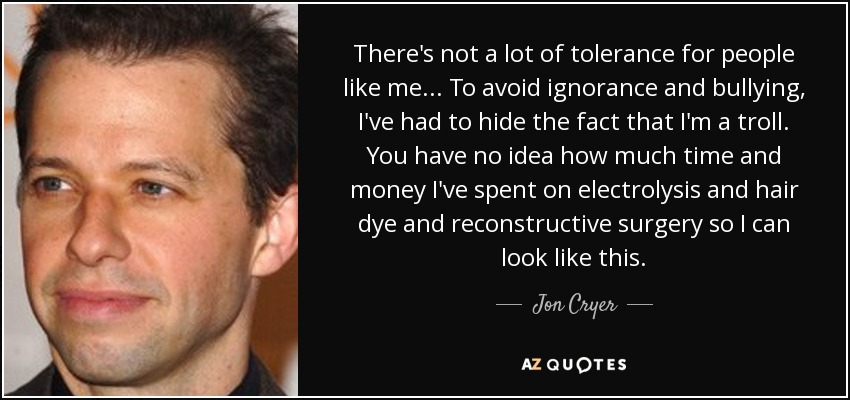 There's not a lot of tolerance for people like me... To avoid ignorance and bullying, I've had to hide the fact that I'm a troll. You have no idea how much time and money I've spent on electrolysis and hair dye and reconstructive surgery so I can look like this. - Jon Cryer