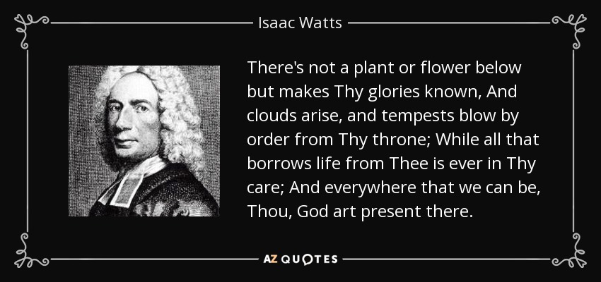 There's not a plant or flower below but makes Thy glories known, And clouds arise, and tempests blow by order from Thy throne; While all that borrows life from Thee is ever in Thy care; And everywhere that we can be, Thou, God art present there. - Isaac Watts