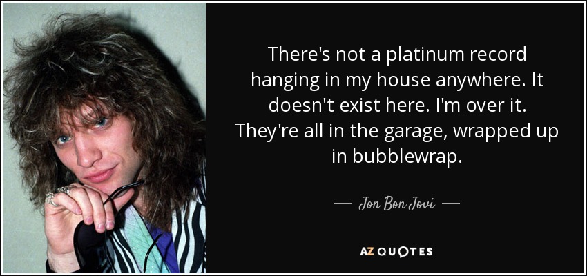 There's not a platinum record hanging in my house anywhere. It doesn't exist here. I'm over it. They're all in the garage, wrapped up in bubblewrap. - Jon Bon Jovi