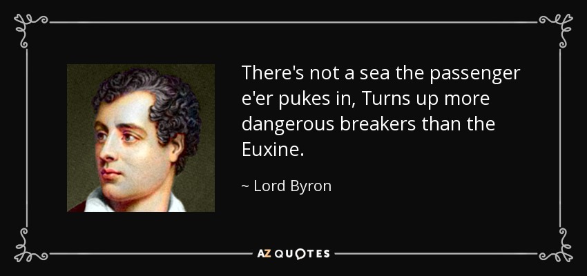 There's not a sea the passenger e'er pukes in, Turns up more dangerous breakers than the Euxine. - Lord Byron