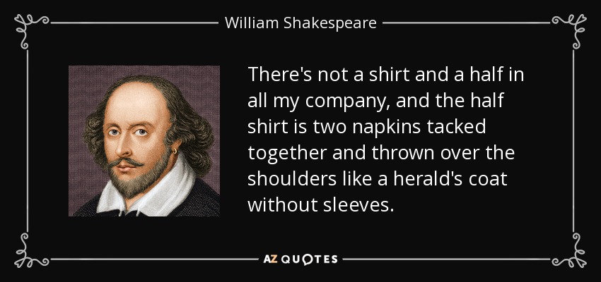 There's not a shirt and a half in all my company, and the half shirt is two napkins tacked together and thrown over the shoulders like a herald's coat without sleeves. - William Shakespeare