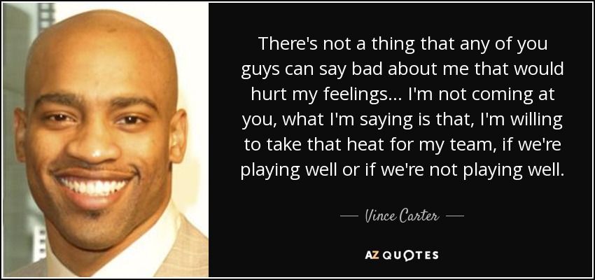 There's not a thing that any of you guys can say bad about me that would hurt my feelings... I'm not coming at you, what I'm saying is that, I'm willing to take that heat for my team, if we're playing well or if we're not playing well. - Vince Carter