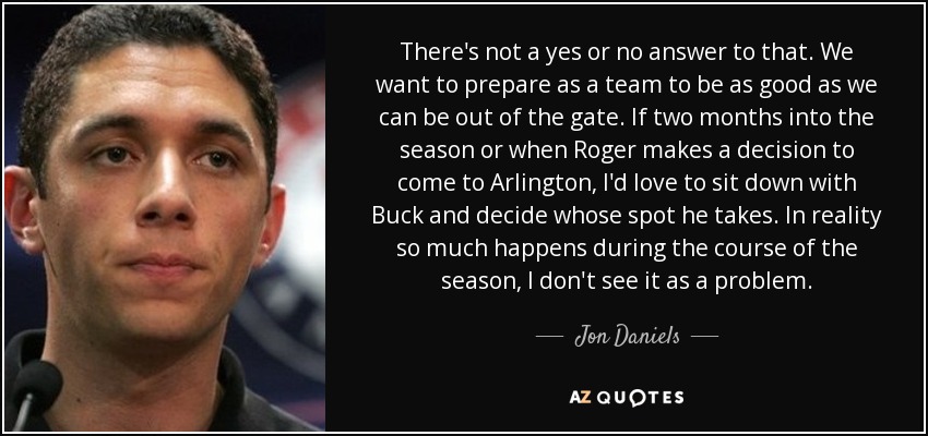 There's not a yes or no answer to that. We want to prepare as a team to be as good as we can be out of the gate. If two months into the season or when Roger makes a decision to come to Arlington, I'd love to sit down with Buck and decide whose spot he takes. In reality so much happens during the course of the season, I don't see it as a problem. - Jon Daniels