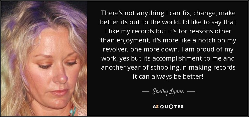There's not anything I can fix, change, make better its out to the world. I'd like to say that I like my records but it's for reasons other than enjoyment, it's more like a notch on my revolver, one more down. I am proud of my work, yes but its accomplishment to me and another year of schooling,in making records it can always be better! - Shelby Lynne