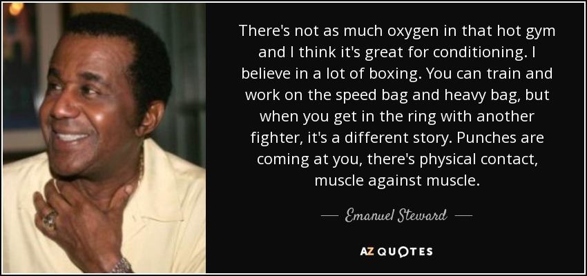 There's not as much oxygen in that hot gym and I think it's great for conditioning. I believe in a lot of boxing. You can train and work on the speed bag and heavy bag, but when you get in the ring with another fighter, it's a different story. Punches are coming at you, there's physical contact, muscle against muscle. - Emanuel Steward
