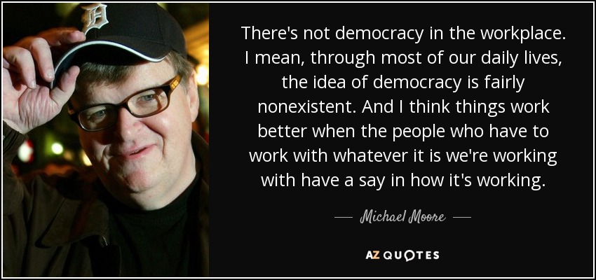 There's not democracy in the workplace. I mean, through most of our daily lives, the idea of democracy is fairly nonexistent. And I think things work better when the people who have to work with whatever it is we're working with have a say in how it's working. - Michael Moore