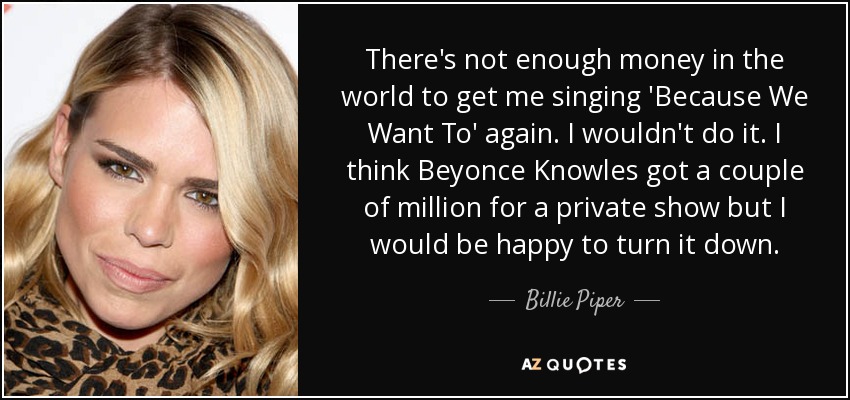 There's not enough money in the world to get me singing 'Because We Want To' again. I wouldn't do it. I think Beyonce Knowles got a couple of million for a private show but I would be happy to turn it down. - Billie Piper