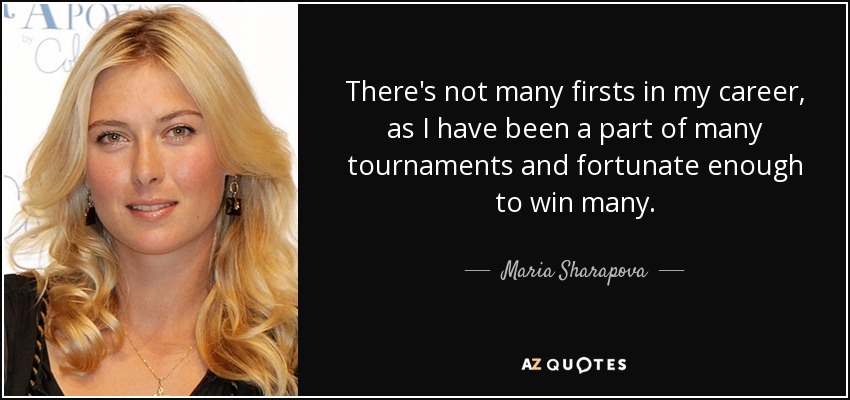 There's not many firsts in my career, as I have been a part of many tournaments and fortunate enough to win many. - Maria Sharapova