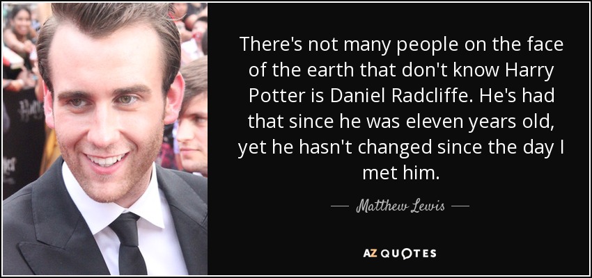 There's not many people on the face of the earth that don't know Harry Potter is Daniel Radcliffe. He's had that since he was eleven years old, yet he hasn't changed since the day I met him. - Matthew Lewis