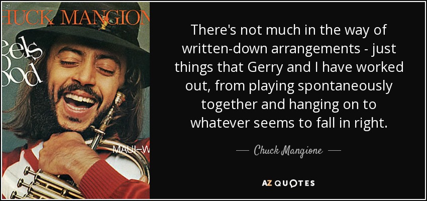 There's not much in the way of written-down arrangements - just things that Gerry and I have worked out, from playing spontaneously together and hanging on to whatever seems to fall in right. - Chuck Mangione