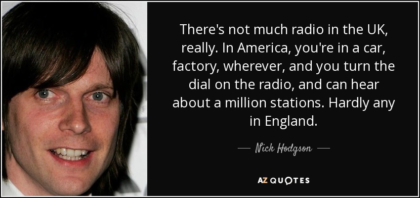 There's not much radio in the UK, really. In America, you're in a car, factory, wherever, and you turn the dial on the radio, and can hear about a million stations. Hardly any in England. - Nick Hodgson