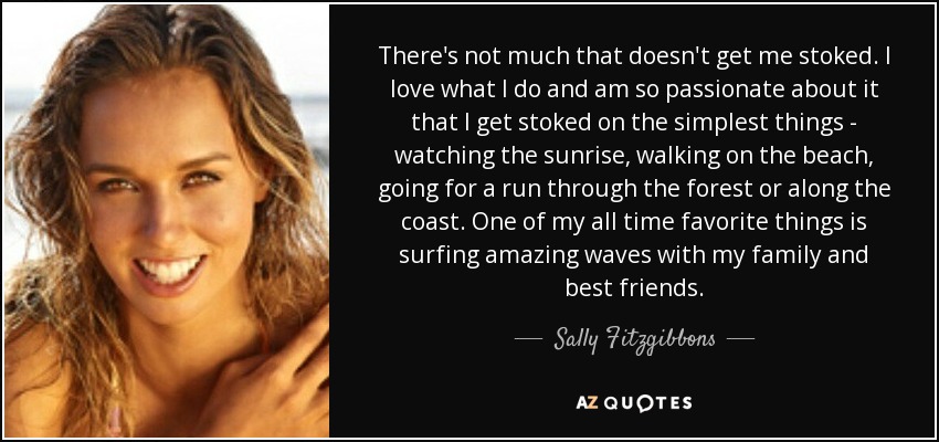 There's not much that doesn't get me stoked. I love what I do and am so passionate about it that I get stoked on the simplest things - watching the sunrise, walking on the beach, going for a run through the forest or along the coast. One of my all time favorite things is surfing amazing waves with my family and best friends. - Sally Fitzgibbons