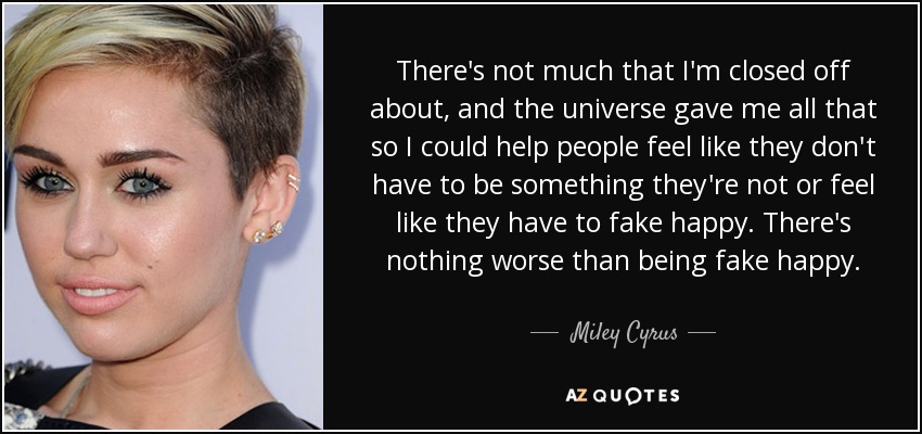 There's not much that I'm closed off about, and the universe gave me all that so I could help people feel like they don't have to be something they're not or feel like they have to fake happy. There's nothing worse than being fake happy. - Miley Cyrus