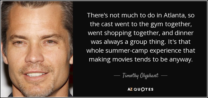There's not much to do in Atlanta, so the cast went to the gym together, went shopping together, and dinner was always a group thing. It's that whole summer-camp experience that making movies tends to be anyway. - Timothy Olyphant