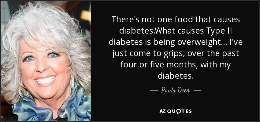 There's not one food that causes diabetes.What causes Type II diabetes is being overweight... I've just come to grips, over the past four or five months, with my diabetes. - Paula Deen