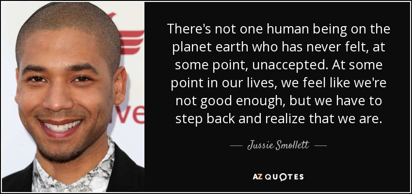 There's not one human being on the planet earth who has never felt, at some point, unaccepted. At some point in our lives, we feel like we're not good enough, but we have to step back and realize that we are. - Jussie Smollett