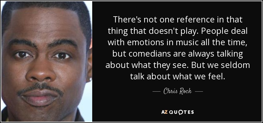 There's not one reference in that thing that doesn't play. People deal with emotions in music all the time, but comedians are always talking about what they see. But we seldom talk about what we feel. - Chris Rock