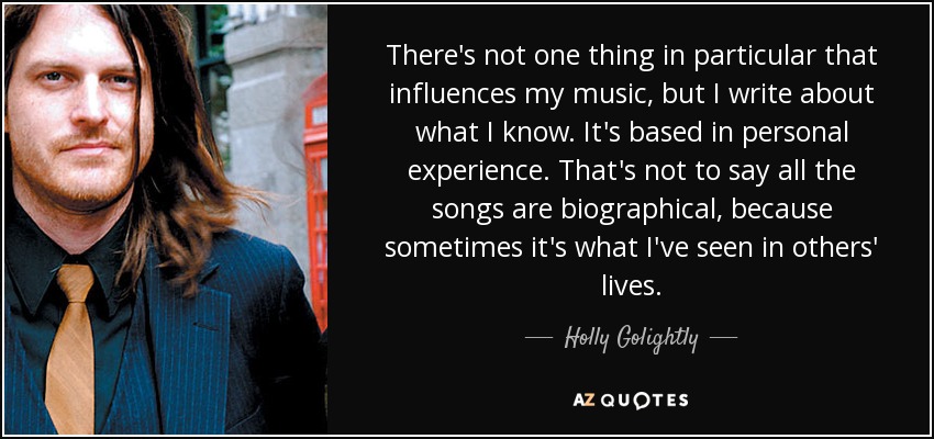 There's not one thing in particular that influences my music, but I write about what I know. It's based in personal experience. That's not to say all the songs are biographical, because sometimes it's what I've seen in others' lives. - Holly Golightly