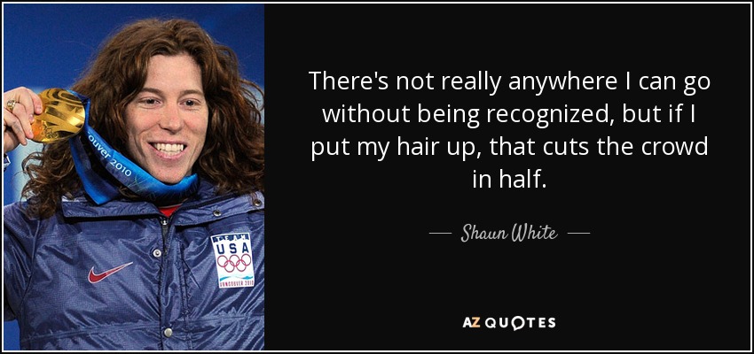 There's not really anywhere I can go without being recognized, but if I put my hair up, that cuts the crowd in half. - Shaun White