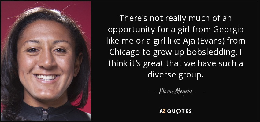 There's not really much of an opportunity for a girl from Georgia like me or a girl like Aja (Evans) from Chicago to grow up bobsledding. I think it's great that we have such a diverse group. - Elana Meyers