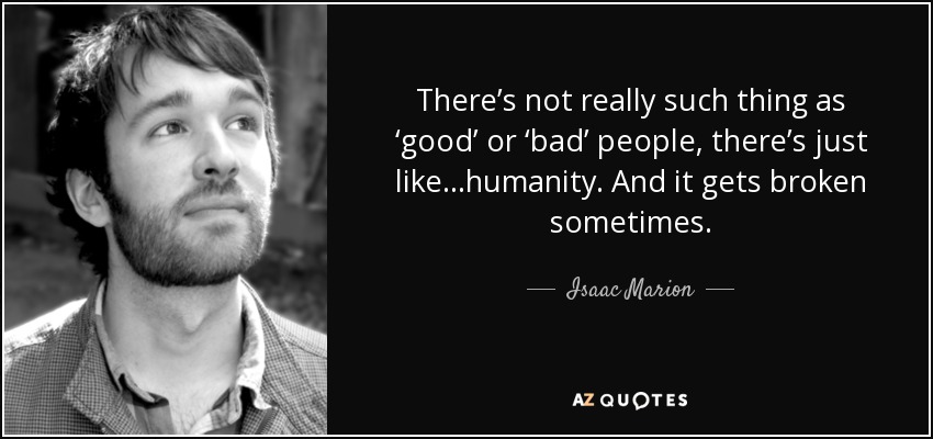 There’s not really such thing as ‘good’ or ‘bad’ people, there’s just like…humanity. And it gets broken sometimes. - Isaac Marion