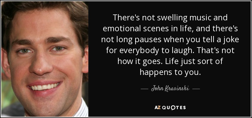 There's not swelling music and emotional scenes in life, and there's not long pauses when you tell a joke for everybody to laugh. That's not how it goes. Life just sort of happens to you. - John Krasinski
