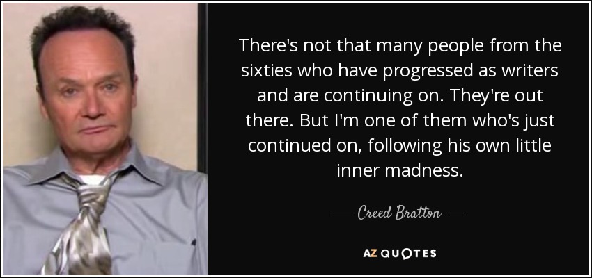 There's not that many people from the sixties who have progressed as writers and are continuing on. They're out there. But I'm one of them who's just continued on, following his own little inner madness. - Creed Bratton