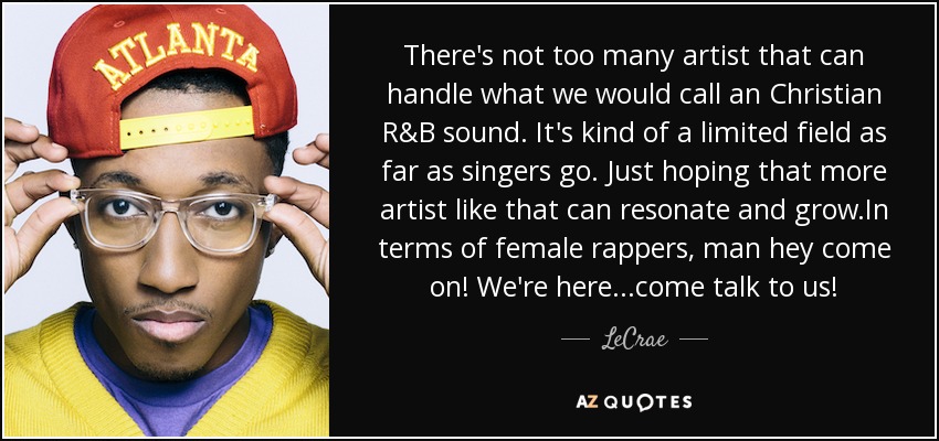 There's not too many artist that can handle what we would call an Christian R&B sound. It's kind of a limited field as far as singers go. Just hoping that more artist like that can resonate and grow.In terms of female rappers, man hey come on! We're here...come talk to us! - LeCrae