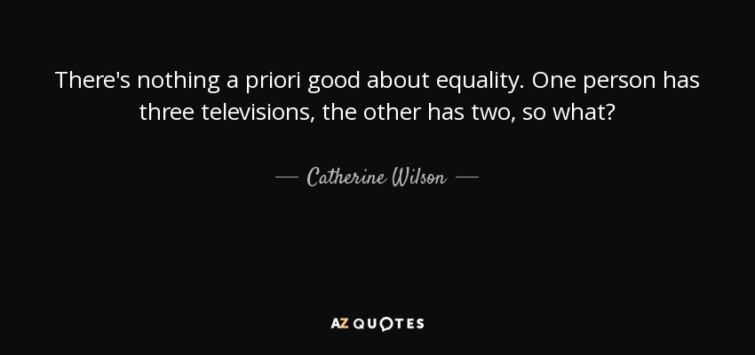 There's nothing a priori good about equality. One person has three televisions, the other has two, so what? - Catherine Wilson