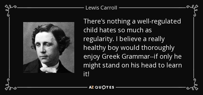 There's nothing a well-regulated child hates so much as regularity. I believe a really healthy boy would thoroughly enjoy Greek Grammar--if only he might stand on his head to learn it! - Lewis Carroll