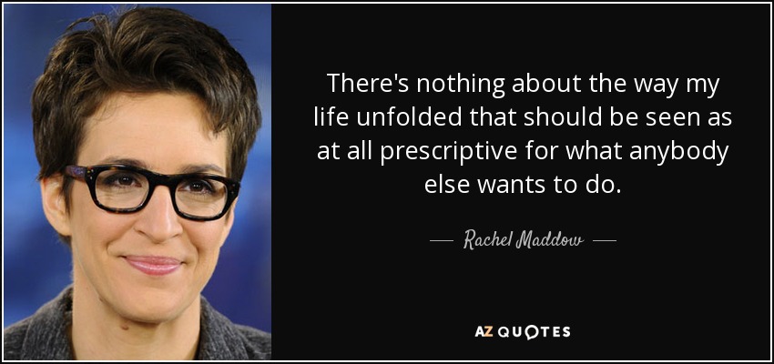 There's nothing about the way my life unfolded that should be seen as at all prescriptive for what anybody else wants to do. - Rachel Maddow