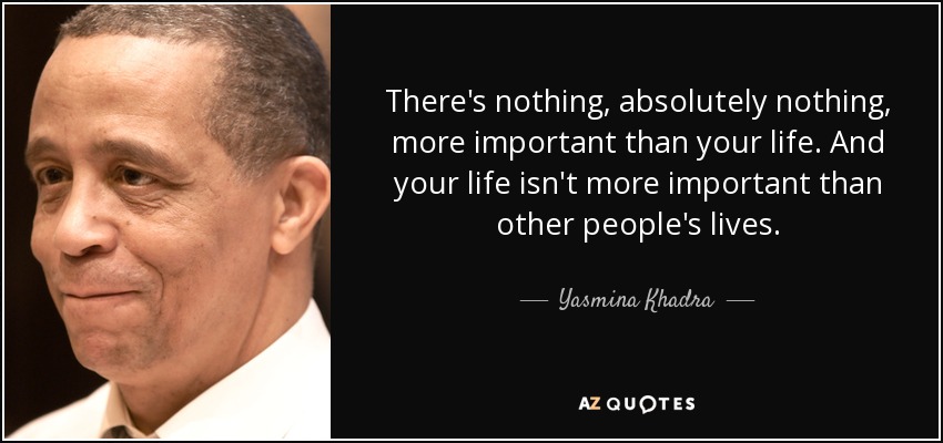There's nothing, absolutely nothing, more important than your life. And your life isn't more important than other people's lives. - Yasmina Khadra