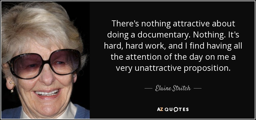 There's nothing attractive about doing a documentary. Nothing. It's hard, hard work, and I find having all the attention of the day on me a very unattractive proposition. - Elaine Stritch