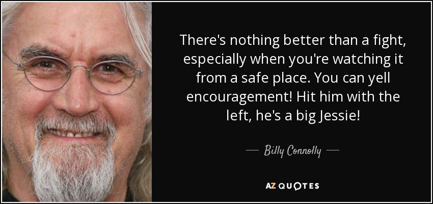 There's nothing better than a fight, especially when you're watching it from a safe place. You can yell encouragement! Hit him with the left, he's a big Jessie! - Billy Connolly