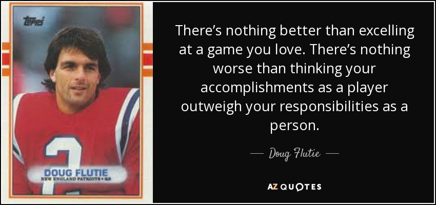 There’s nothing better than excelling at a game you love. There’s nothing worse than thinking your accomplishments as a player outweigh your responsibilities as a person. - Doug Flutie