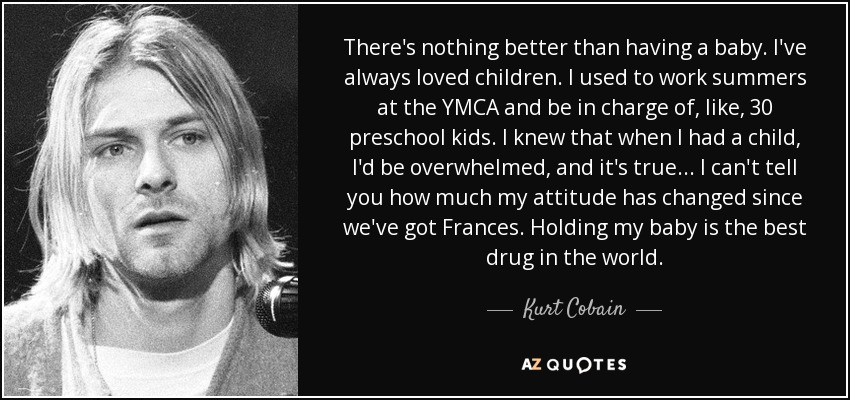 There's nothing better than having a baby. I've always loved children. I used to work summers at the YMCA and be in charge of, like, 30 preschool kids. I knew that when I had a child, I'd be overwhelmed, and it's true... I can't tell you how much my attitude has changed since we've got Frances. Holding my baby is the best drug in the world. - Kurt Cobain