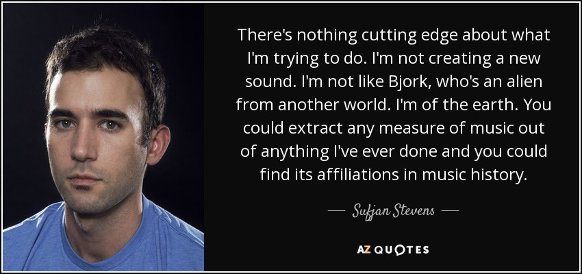 There's nothing cutting edge about what I'm trying to do. I'm not creating a new sound. I'm not like Bjork, who's an alien from another world. I'm of the earth. You could extract any measure of music out of anything I've ever done and you could find its affiliations in music history. - Sufjan Stevens