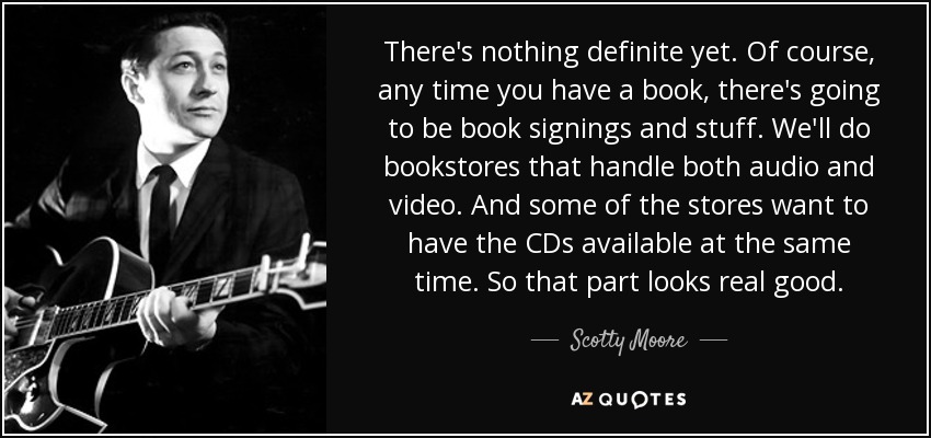 There's nothing definite yet. Of course, any time you have a book, there's going to be book signings and stuff. We'll do bookstores that handle both audio and video. And some of the stores want to have the CDs available at the same time. So that part looks real good. - Scotty Moore