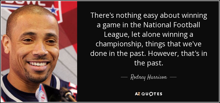 There's nothing easy about winning a game in the National Football League, let alone winning a championship, things that we've done in the past. However, that's in the past. - Rodney Harrison