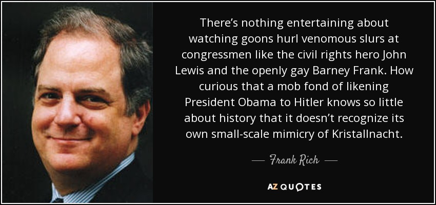 There’s nothing entertaining about watching goons hurl venomous slurs at congressmen like the civil rights hero John Lewis and the openly gay Barney Frank. How curious that a mob fond of likening President Obama to Hitler knows so little about history that it doesn’t recognize its own small-scale mimicry of Kristallnacht. - Frank Rich