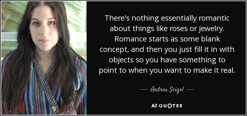 There's nothing essentially romantic about things like roses or jewelry. Romance starts as some blank concept, and then you just fill it in with objects so you have something to point to when you want to make it real. - Andrea Seigel
