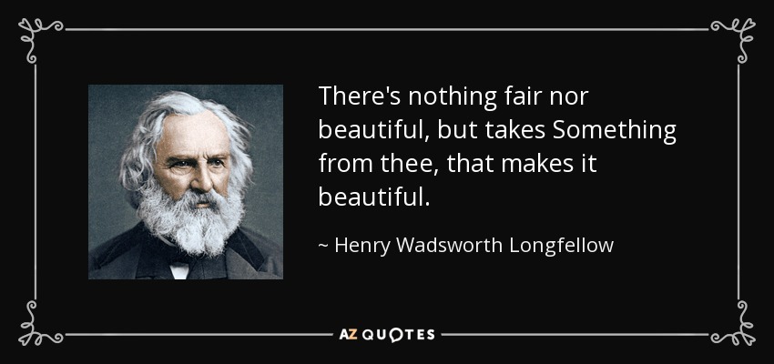 There's nothing fair nor beautiful, but takes Something from thee, that makes it beautiful. - Henry Wadsworth Longfellow