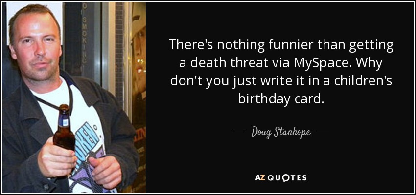 There's nothing funnier than getting a death threat via MySpace. Why don't you just write it in a children's birthday card. - Doug Stanhope